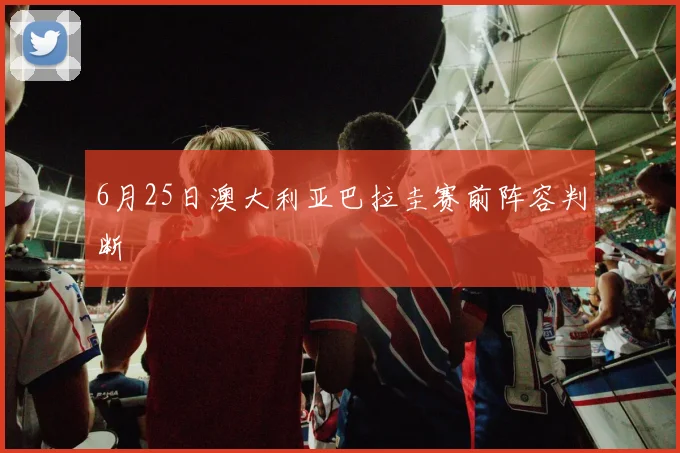 6月25日澳大利亚巴拉圭赛前阵容判断