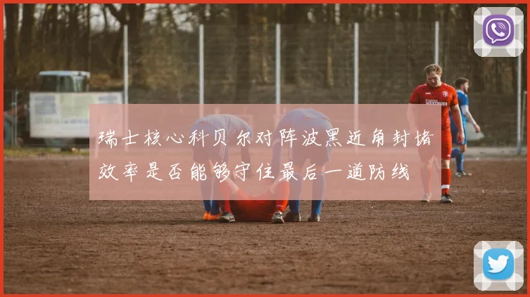 瑞士核心科贝尔对阵波黑近角封堵效率是否能够守住最后一道防线