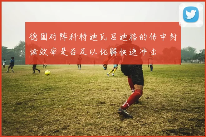 德国对阵科特迪瓦吕迪格的传中封堵效率是否足以化解快速冲击